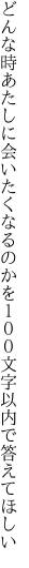 どんな時あたしに会いたくなるのかを １００文字以内で答えてほしい