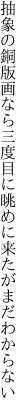 抽象の銅版画なら三度目に 眺めに来たがまだわからない