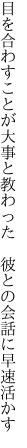 目を合わすことが大事と教わった 　彼との会話に早速活かす