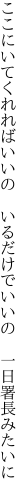 ここにいてくれればいいの　いるだけで いいの　一日署長みたいに