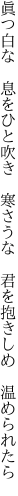 眞つ白な 息をひと吹き 寒さうな  君を抱きしめ 温められたら