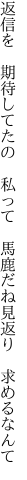 返信を 期待してたの 私って  馬鹿だね見返り 求めるなんて