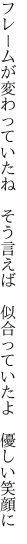 フレームが変わっていたね　そう言えば 　似合っていたよ　優しい笑顔に