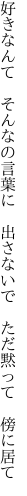 好きなんて そんなの言葉に 出さないで  ただ黙って 傍に居て