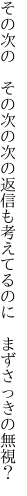 その次の　その次の次の返信も 考えてるのに　まずさっきの無視？