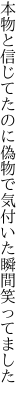 本物と信じてたのに偽物で 気付いた瞬間笑ってました