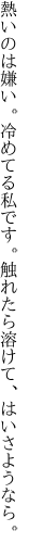 熱いのは嫌い。冷めてる私です。 触れたら溶けて、はいさようなら。