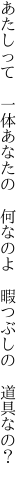 あたしって 一体あなたの 何なのよ  暇つぶしの 道具なの？
