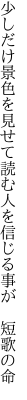 少しだけ景色を見せて読む人を 信じる事が 短歌の命