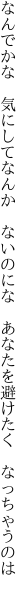 なんでかな 気にしてなんか ないのにな  あなたを避けたく なっちゃうのは