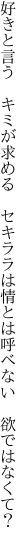 好きと言う　キミが求める　セキララは 情とは呼べない　欲ではなくて？