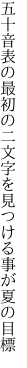 五十音表の最初の二文字を 見つける事が夏の目標