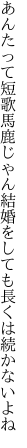 あんたって短歌馬鹿じゃん結婚を しても長くは続かないよね