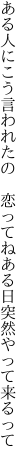 ある人にこう言われたの　恋ってね ある日突然やって来るって