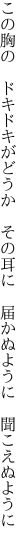 この胸の ドキドキがどうか その耳に  届かぬように 聞こえぬように