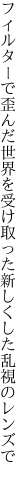 フィルターで歪んだ世界を受け取った 新しくした乱視のレンズで