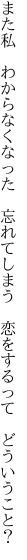 また私 わからなくなった 忘れてしまう  恋をするって どういうこと？