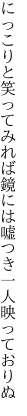 にっこりと笑ってみれば鏡には 嘘つき一人映っておりぬ