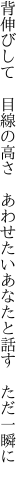 背伸びして　目線の高さ　あわせたい あなたと話す　ただ一瞬に