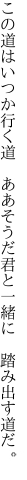 この道はいつか行く道 ああそうだ 君と一緒に 踏み出す道だ。