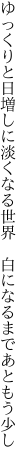 ゆっくりと日増しに淡くなる世界  白になるまであともう少し