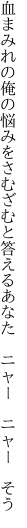 血まみれの俺の悩みをさむざむと 答えるあなた　ニャー　ニャー　そう