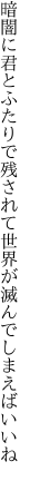 暗闇に君とふたりで残されて 世界が滅んでしまえばいいね