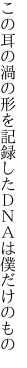 この耳の渦の形を記録した ＤＮＡは僕だけのもの