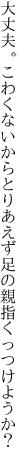 大丈夫。こわくないからとりあえず 足の親指くっつけようか？