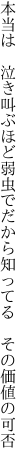 本当は 泣き叫ぶほど弱虫で だから知ってる　その価値の可否