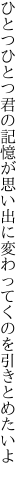 ひとつひとつ君の記憶が思い出に 変わってくのを引きとめたいよ