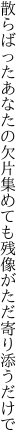 散らばったあなたの欠片集めても 残像がただ寄り添うだけで