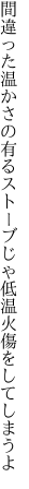 間違った温かさの有るストーブじゃ 低温火傷をしてしまうよ