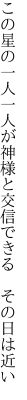 この星の一人一人が神様と 交信できる その日は近い