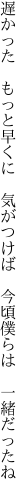 遅かった もっと早くに 気がつけば  今頃僕らは 一緒だったね