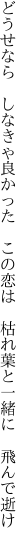 どうせなら しなきゃ良かった この恋は  枯れ葉と一緒に 飛んで逝け