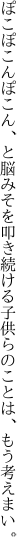 ぽこぽこんぽこん、と脳みそを叩き続ける 子供らのことは、もう考えまい。