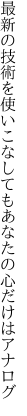 最新の技術を使いこなしても あなたの心だけはアナログ