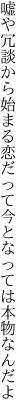 嘘や冗談から始まる恋だって 今となっては本物なんだよ