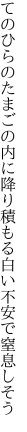 てのひらのたまごの内に降り積もる 白い不安で窒息しそう