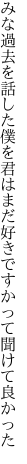 みな過去を話した僕を君はまだ 好きですかって聞けて良かった