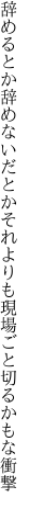 辞めるとか辞めないだとかそれよりも 現場ごと切るかもな衝撃