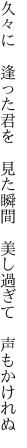 久々に 逢った君を 見た瞬間  美し過ぎて 声もかけれぬ
