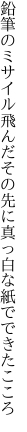 鉛筆のミサイル飛んだその先に 真っ白な紙でできたこころ