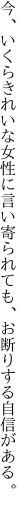 今、いくらきれいな女性に言い寄られ ても、お断りする自信がある。