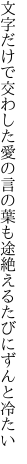 文字だけで交わした愛の言の葉も 途絶えるたびにずんと冷たい