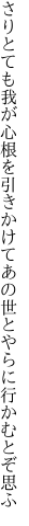 さりとても我が心根を引きかけて あの世とやらに行かむとぞ思ふ