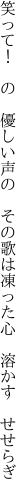 笑って！ の 優しい声の その歌は 凍った心 溶かす せせらぎ