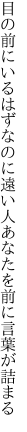 目の前にいるはずなのに遠い人 あなたを前に言葉が詰まる