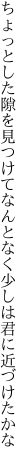 ちょっとした隙を見つけてなんとなく 少しは君に近づけたかな